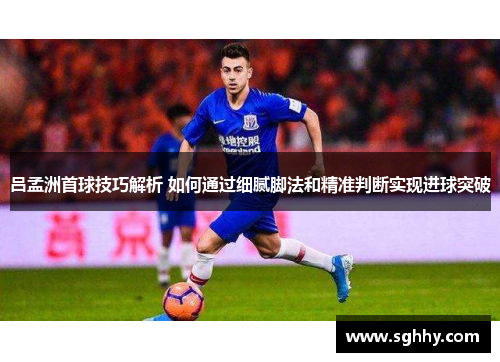 吕孟洲首球技巧解析 如何通过细腻脚法和精准判断实现进球突破