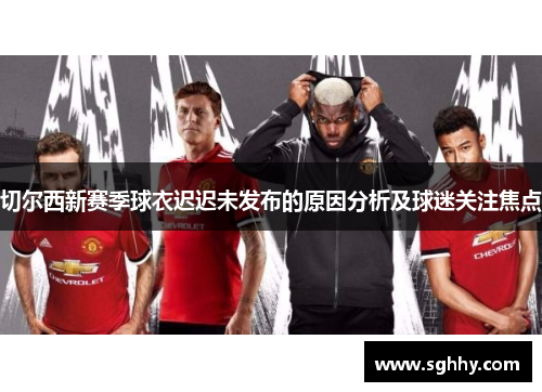 切尔西新赛季球衣迟迟未发布的原因分析及球迷关注焦点