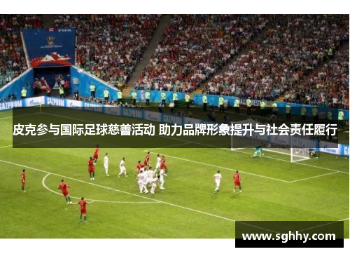 皮克参与国际足球慈善活动 助力品牌形象提升与社会责任履行 皮克参与国际足球慈善活动 助力品牌形象提升与社会责任履行